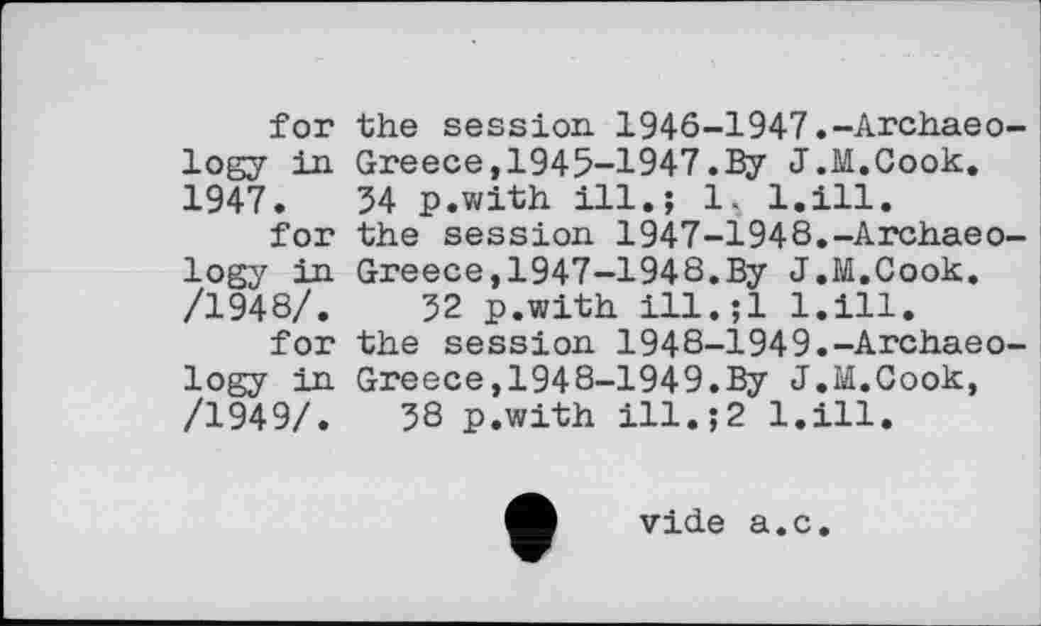 ﻿for the session. 1946-1947.-Archaeology in Greece,1945-1947.By J.M.Cook. 1947.	54 p.with ill.; 1. l.ill.
for the session 1947-1948.-Archaeology in Greece,1947-1948.By J.M.Cook. /1948/.	52 p.with ill.jl l.ill.
for the session 1948-І949.-Archaeology in Greece,1948-1949.By J.M.Cook, /1949/.	58 p.with ill.;2 l.ill.
vide a.c